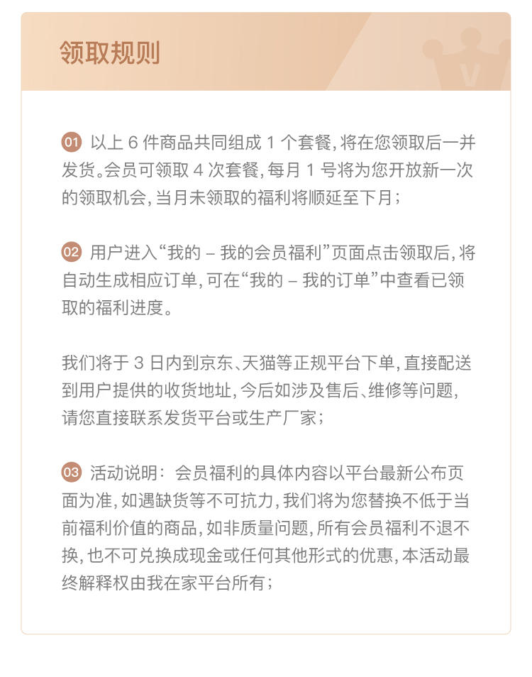 领取规则 01 以上6件商品共同组成1个套餐，将在您领取后一并 发货。会员可领取4次套餐，每月1号将为您开放新一次 的领取机会，当月未领取的福利将顺延至下月； 用户进入“我的-我的会员福利”页面点击领取后，将 自动生成相应订单，可在“我的-我的订单”中查看已领 取的福利进度。 我们将于3日内到京东、天猫等正规平台下单，直接配送 到用户提供的收货地址，今后如涉及售后、维修等问题， 请您直接联系发货平台或生产厂家； 03 活动说明：会员福利的具体内容以平台最新公布页 面为准，如遇缺货等不可抗力，我们将为您替换不低于当 前福利价值的商品，如非质量问题，所有会员福利不退不 换，也不可兑换成现金或任何其他形式的优惠，本活动最 终解释权由我在家平台所有；