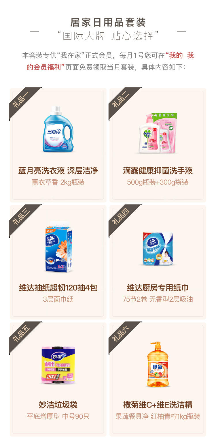 居家日用品套装 国际大牌 贴心选择 本套装专供“我在家”正式会员，每月1号您可在“我的-我 的会员福利”页面免费领取当月套装，具体内容如下： 礼品- 礼品 蓝月亮洗衣液深层洁净 滴露健康抑菌洗手液 薰衣草香2kg瓶装 500g瓶装+300g袋装 礼品三 礼品四 维达抽纸超韧120抽4包 维达厨房专用纸巾 3层面巾纸 75节2卷无香型2层吸油 礼品五 礼品六 妙洁垃圾袋 榄菊维C+维E洗洁精 平底增厚型中号90只 果蔬餐具净红柚青柠1kg瓶装