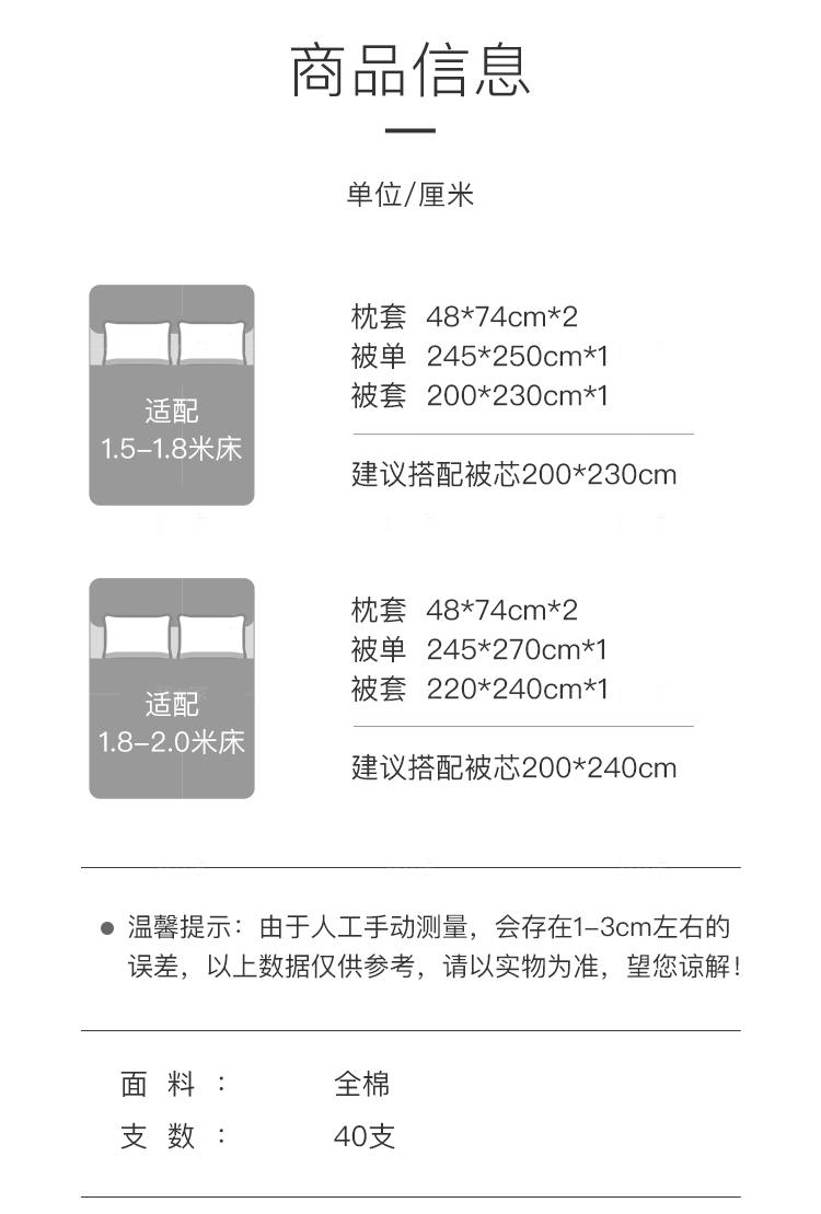 商品信息 单位/厘米 枕套48*74cm*2 被单245*250cm*1 被套200*230cm*1 适配 1.5-1.8米床 建议搭配被芯200*230cm 枕套48*74cm*2 被单 245*270cm*1 被套220*240cm*1 适配 1.8-2.0米床 建议搭配被芯200*240cm ●温馨提示：由于人工手动测量，会存在1-3cm左右的 误差，以上数据仅供参考，请以实物为准，望您谅解! 面料 全棉 数：