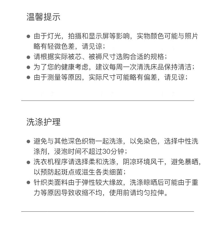 温馨提示 由于灯光，拍摄和显示屏等影响，实物颜色可能与照片 略有轻微色差，请见谅； 请根据实际被芯、被褥尺寸选购合适的规格； 为了您的健康考虑，建议每周一次清洗床品保持清洁； 由于测量等原因，实际尺寸可能略有偏差，请见谅； 洗涤护理 避免与其他深色织物一起洗涤，以免染色，选择中性洗 涤剂，浸泡时间不超过30分钟； 洗衣机程序请选择柔和洗涤，阴凉环境风干，避免暴晒， 以预防起斑点或滋生各类细菌； 针织类面料由于弹性较大缘故，洗涤晾晒后可能由于重 力等原因导致收缩不均，使用前请均匀拉伸。